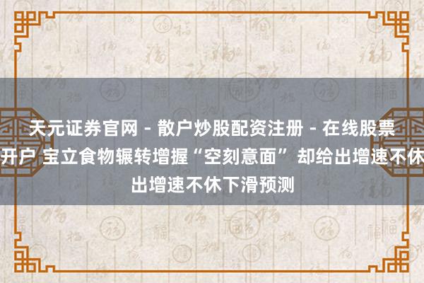 天元证券官网 - 散户炒股配资注册 - 在线股票如何杠杆开户 宝立食物辗转增握“空刻意面” 却给出增速不休下滑预测