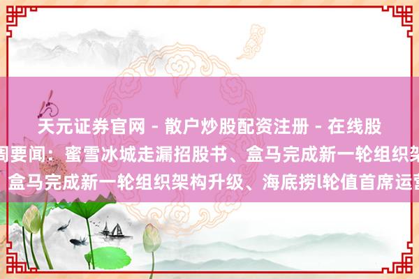 天元证券官网 - 散户炒股配资注册 - 在线股票如何杠杆开户 零卖一周要闻：蜜雪冰城走漏招股书、盒马完成新一轮组织架构升级、海底捞l轮值首席运营官