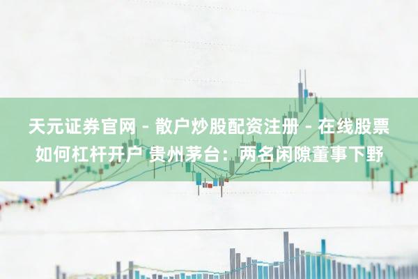 天元证券官网 - 散户炒股配资注册 - 在线股票如何杠杆开户 贵州茅台：两名闲隙董事下野