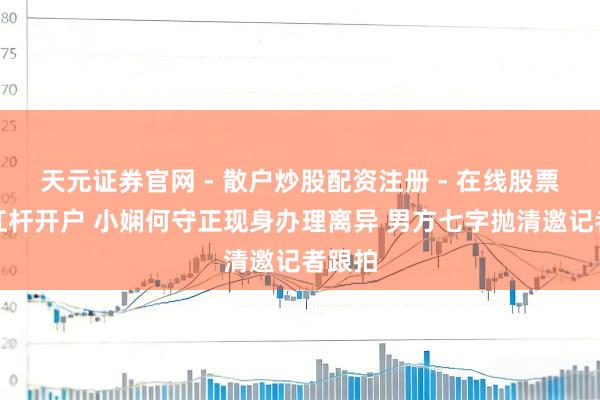 天元证券官网 - 散户炒股配资注册 - 在线股票如何杠杆开户 小娴何守正现身办理离异 男方七字抛清邀记者跟拍