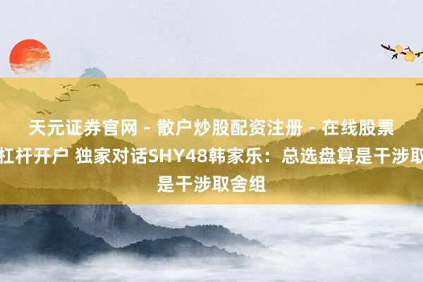 天元证券官网 - 散户炒股配资注册 - 在线股票如何杠杆开户 独家对话SHY48韩家乐：总选盘算是干涉取舍组