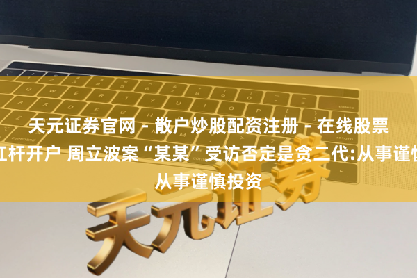 天元证券官网 - 散户炒股配资注册 - 在线股票如何杠杆开户 周立波案“某某”受访否定是贪二代:从事谨慎投资