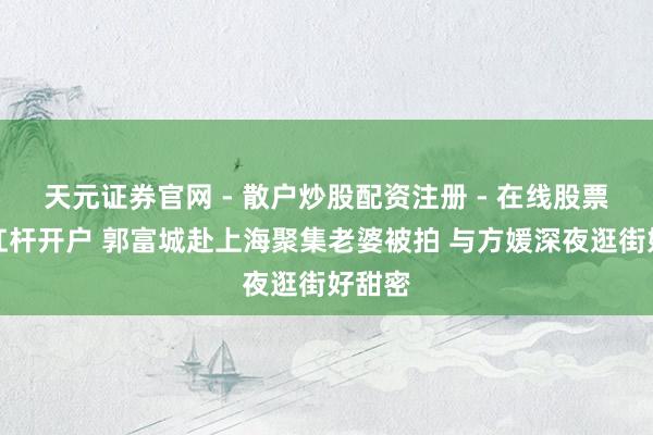 天元证券官网 - 散户炒股配资注册 - 在线股票如何杠杆开户 郭富城赴上海聚集老婆被拍 与方媛深夜逛街好甜密