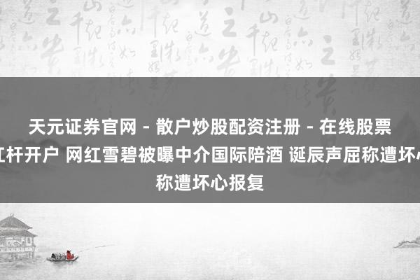 天元证券官网 - 散户炒股配资注册 - 在线股票如何杠杆开户 网红雪碧被曝中介国际陪酒 诞辰声屈称遭坏心报复